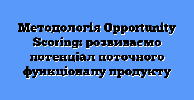 Методологія Opportunity Scoring: розвиваємо потенціал поточного функціоналу продукту