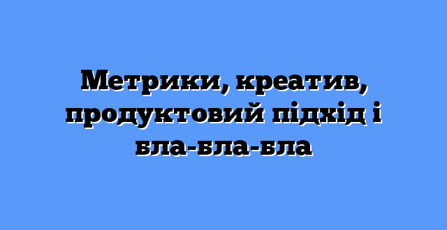 Метрики, креатив, продуктовий підхід і бла-бла-бла