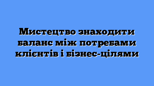 Мистецтво знаходити баланс між потребами клієнтів і бізнес-цілями