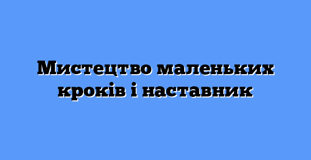 Мистецтво маленьких кроків і наставник