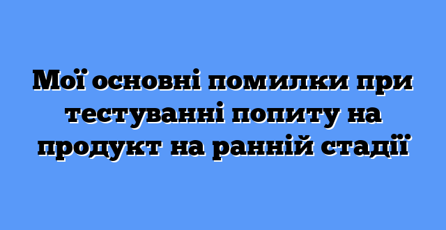 Мої основні помилки при тестуванні попиту на продукт на ранній стадії