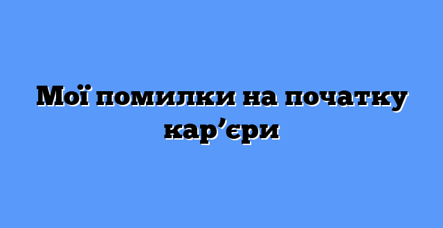 Мої помилки на початку кар’єри