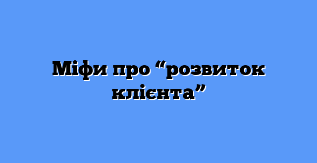 Міфи про “розвиток клієнта”