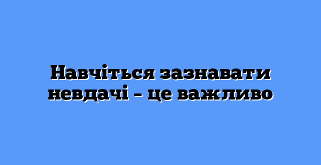 Навчіться зазнавати невдачі – це важливо