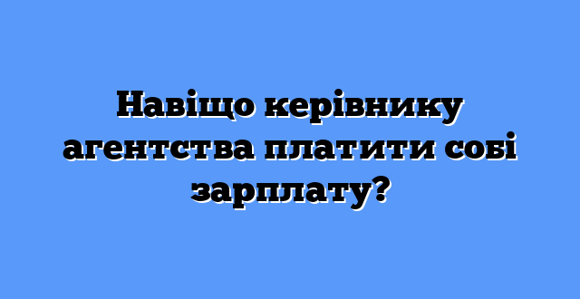 Навіщо керівнику агентства платити собі зарплату?