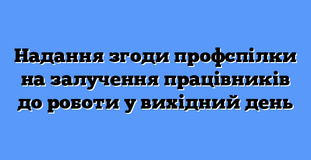 Надання згоди профспілки на залучення працівників до роботи у вихідний день