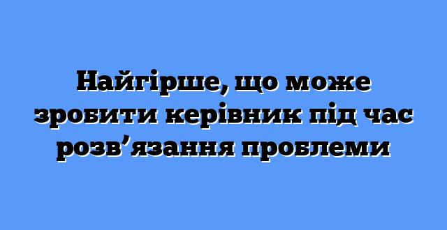 Найгірше, що може зробити керівник під час розв’язання проблеми