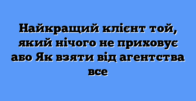 Найкращий клієнт той, який нічого не приховує або Як взяти від агентства все