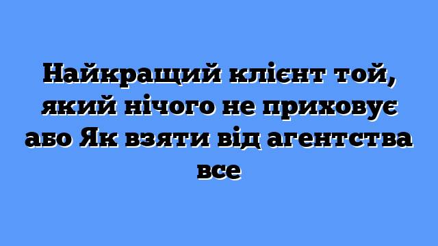 Найкращий клієнт той, який нічого не приховує або Як взяти від агентства все
