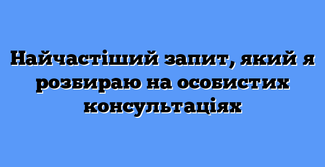 Найчастіший запит, який я розбираю на особистих консультаціях