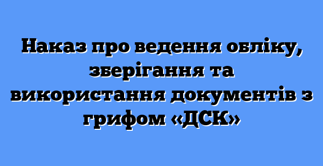 Наказ про ведення обліку, зберігання та використання документів з грифом «ДСК»