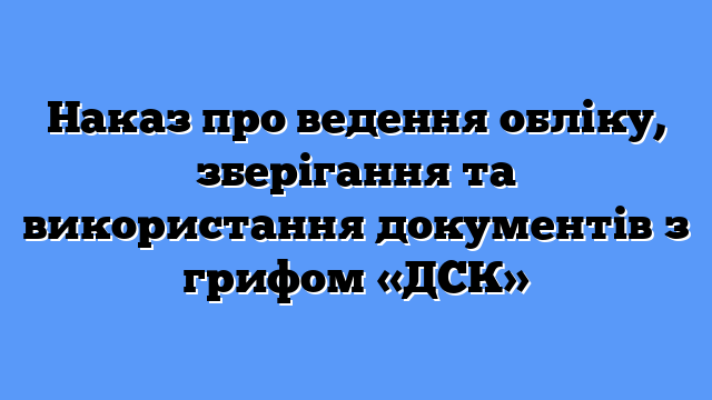 Наказ про ведення обліку, зберігання та використання документів з грифом «ДСК»