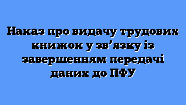 Наказ про видачу трудових книжок у зв’язку із завершенням передачі даних до ПФУ