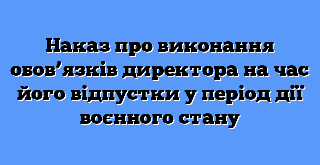 Наказ про виконання обов’язків директора на час його відпустки у період дії воєнного стану