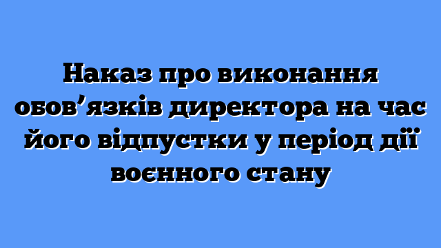 Наказ про виконання обов’язків директора на час його відпустки у період дії воєнного стану