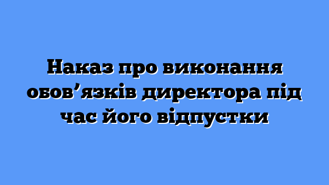 Наказ про виконання обов’язків директора під час його відпустки