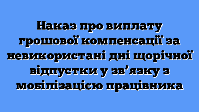 Наказ про виплату грошової компенсації за невикористані дні щорічної відпустки у зв’язку з мобілізацією працівника