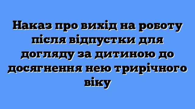 Наказ про вихід на роботу після відпустки для догляду за дитиною до досягнення нею трирічного віку