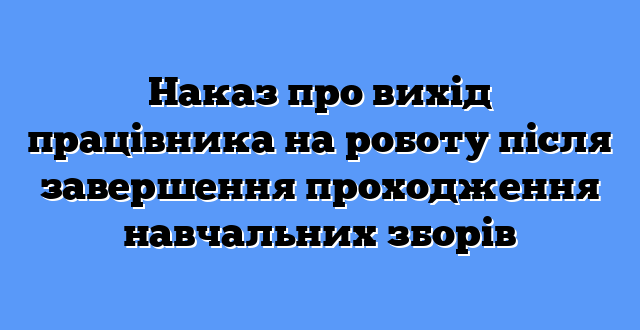 Наказ про вихід працівника на роботу після завершення проходження навчальних зборів