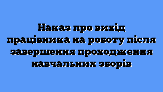 Наказ про вихід працівника на роботу після завершення проходження навчальних зборів