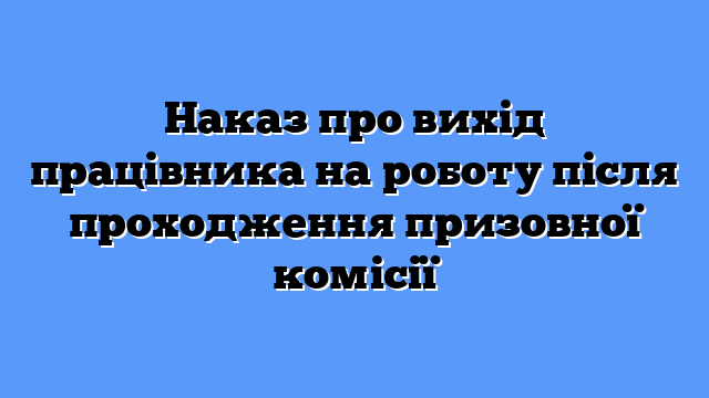 Наказ про вихід працівника на роботу після проходження призовної комісії