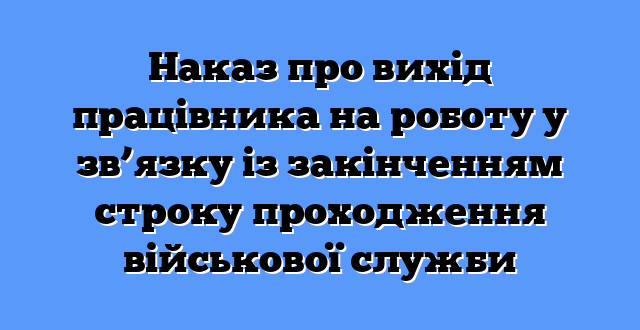Наказ про вихід працівника на роботу у зв’язку із закінченням строку проходження військової служби