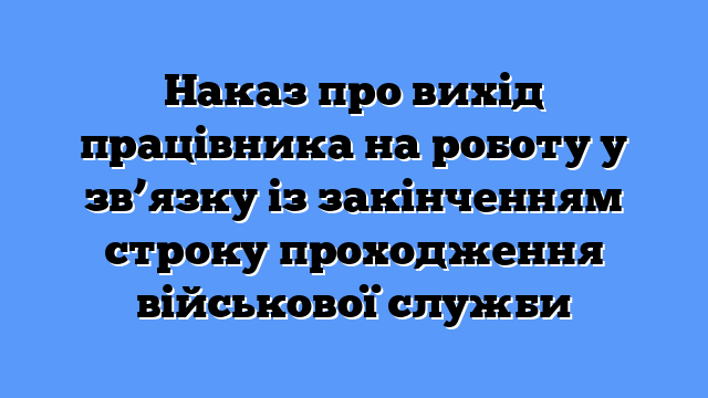 Наказ про вихід працівника на роботу у зв’язку із закінченням строку проходження військової служби