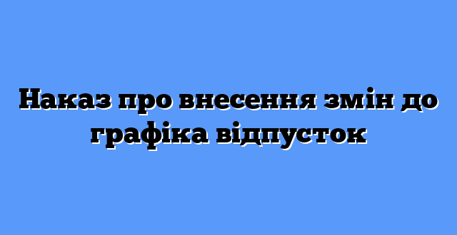 Наказ про внесення змін до графіка відпусток