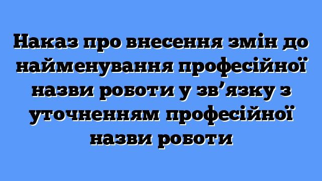 Наказ про внесення змін до найменування професійної назви роботи у зв’язку з уточненням професійної назви роботи