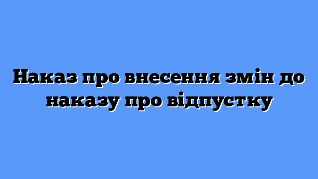Наказ про внесення змін до наказу про відпустку