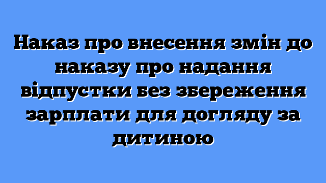 Наказ про внесення змін до наказу про надання відпустки без збереження зарплати для догляду за дитиною