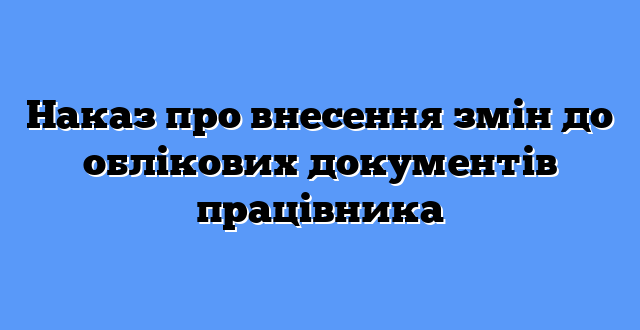 Наказ про внесення змін до облікових документів працівника