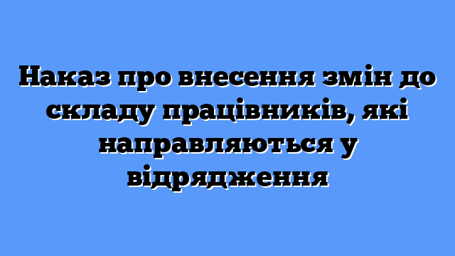 Наказ про внесення змін до складу працівників, які направляються у відрядження