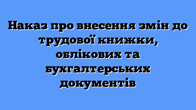 Наказ про внесення змін до трудової книжки, облікових та бухгалтерських документів