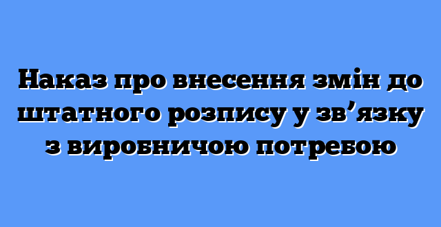 Наказ про внесення змін до штатного розпису у зв’язку з виробничою потребою