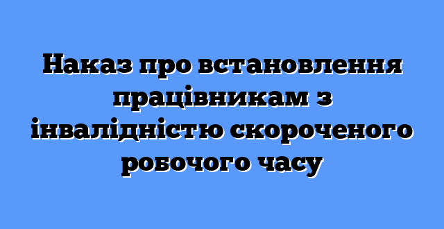 Наказ про встановлення працівникам з інвалідністю скороченого робочого часу