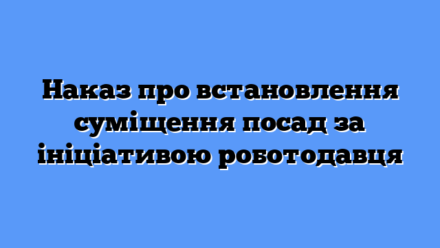 Наказ про встановлення суміщення посад за ініціативою роботодавця