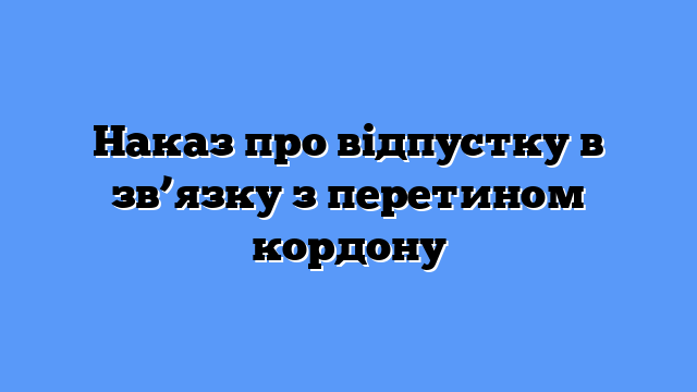 Наказ про відпустку в зв’язку з перетином кордону