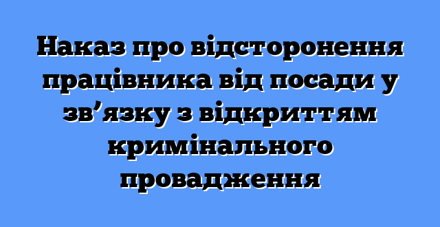 Наказ про відсторонення працівника від посади у зв’язку з відкриттям кримінального провадження