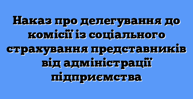 Наказ про делегування до комісії із соціального страхування представників від адміністрації підприємства