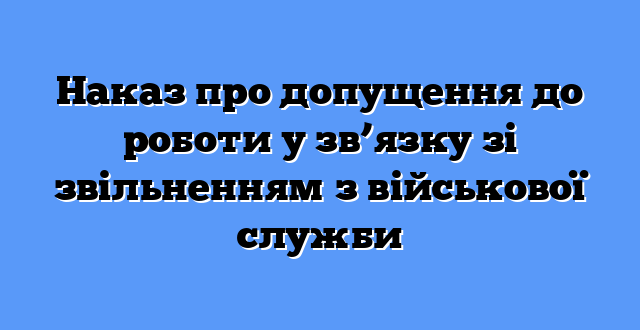 Наказ про допущення до роботи у зв’язку зі звільненням з військової служби