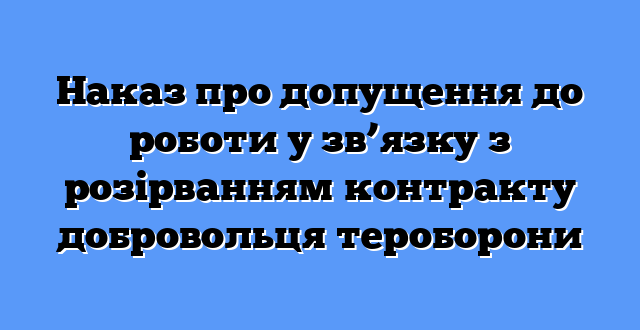 Наказ про допущення до роботи у зв’язку з розірванням контракту добровольця тероборони