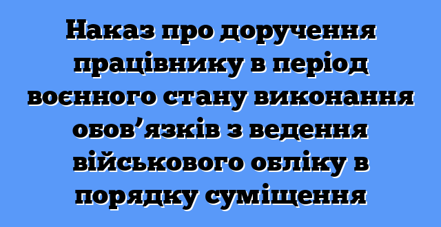 Наказ про доручення працівнику в період воєнного стану виконання обов’язків з ведення військового обліку в порядку суміщення