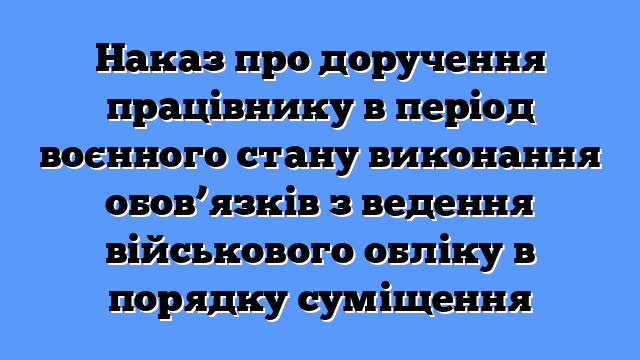 Наказ про доручення працівнику в період воєнного стану виконання обов’язків з ведення військового обліку в порядку суміщення