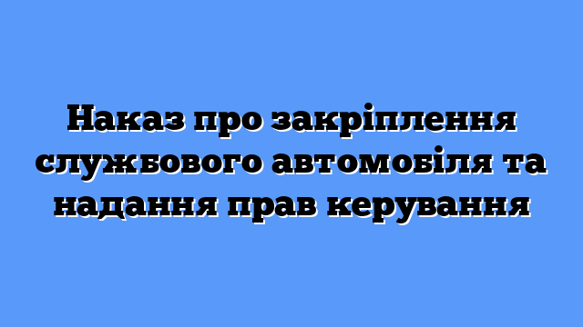 Наказ про закріплення службового автомобіля та надання прав керування