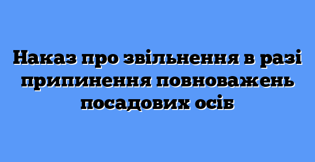Наказ про звільнення в разі припинення повноважень посадових осіб