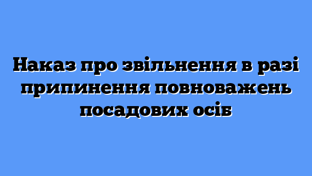 Наказ про звільнення в разі припинення повноважень посадових осіб