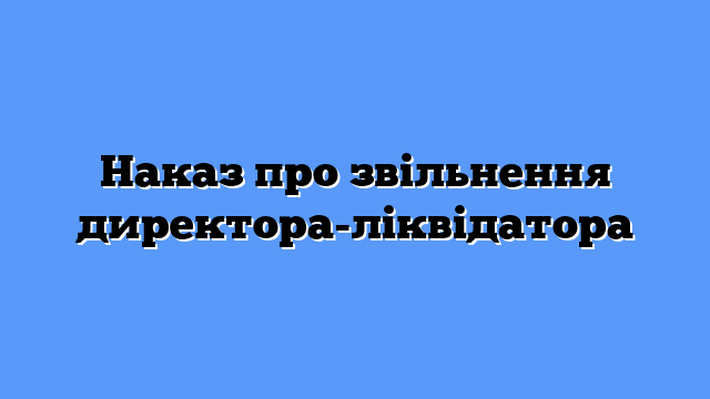 Наказ про звільнення директора-ліквідатора
