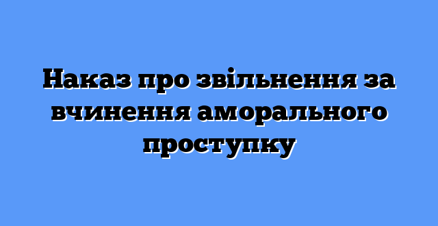 Наказ про звільнення за вчинення аморального проступку