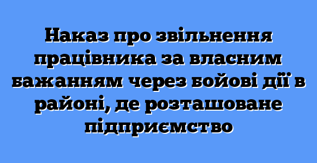 Наказ про звільнення працівника за власним бажанням через бойові дії в районі, де розташоване підприємство